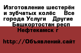 Изготовление шестерён и зубчатых колёс. - Все города Услуги » Другие   . Башкортостан респ.,Нефтекамск г.